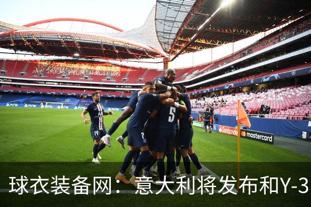 球衣装备网：意大利将发布和Y-3的联名球衣，预计2027年上市